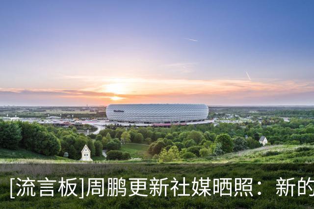 [流言板]周鹏更新社媒晒照：新的赛季从这一刻开始，21赛季继续努力
